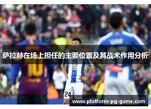 萨拉赫在场上担任的主要位置及其战术作用分析 萨拉赫在场上担任的主要位置及其战术作用分析