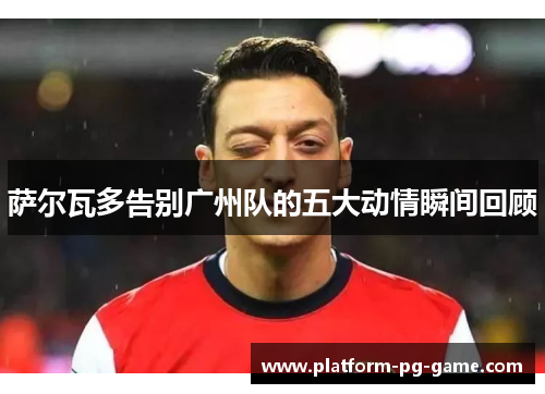 萨尔瓦多告别广州队的五大动情瞬间回顾