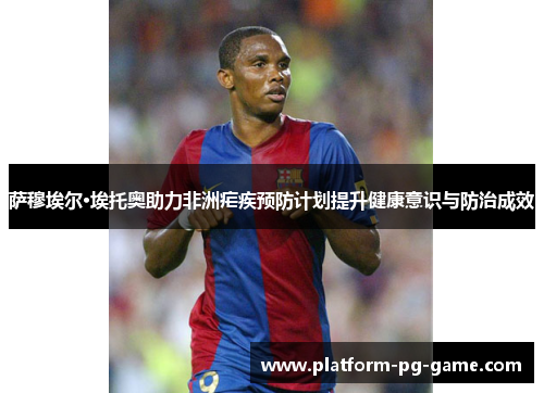 萨穆埃尔·埃托奥助力非洲疟疾预防计划提升健康意识与防治成效 萨穆埃尔·埃托奥助力非洲疟疾预防计划提升健康意识与防治成效