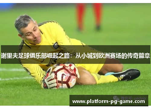 谢里夫足球俱乐部崛起之路:从小城到欧洲赛场的传奇篇章 谢里夫足球俱乐部崛起之路:从小城到欧洲赛场的传奇篇章