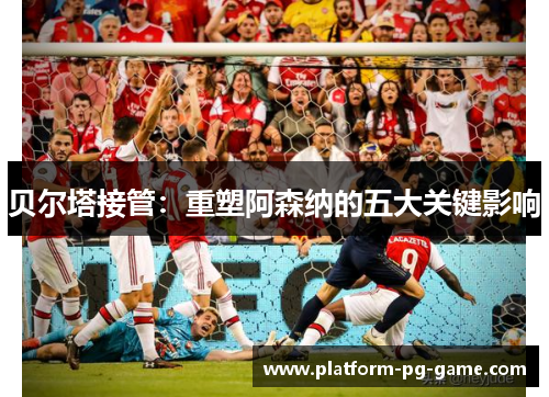 贝尔塔接管：重塑阿森纳的五大关键影响